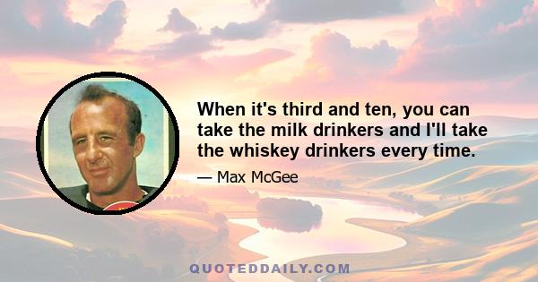 When it's third and ten, you can take the milk drinkers and I'll take the whiskey drinkers every time.