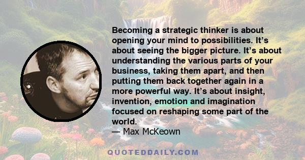 Becoming a strategic thinker is about opening your mind to possibilities. It’s about seeing the bigger picture. It’s about understanding the various parts of your business, taking them apart, and then putting them back