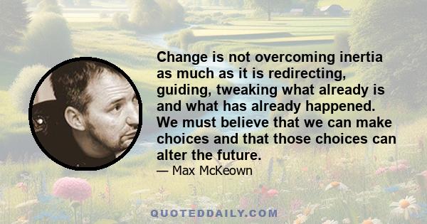 Change is not overcoming inertia as much as it is redirecting, guiding, tweaking what already is and what has already happened. We must believe that we can make choices and that those choices can alter the future.