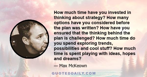 How much time have you invested in thinking about strategy? How many options have you considered before the plan was written? How have you ensured that the thinking behind the plan is challenged? How much time do you