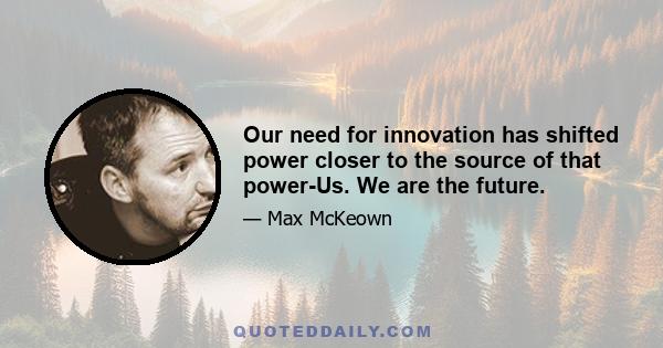 Our need for innovation has shifted power closer to the source of that power-Us. We are the future.