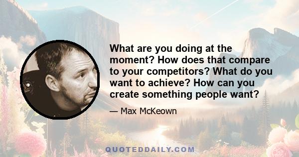 What are you doing at the moment? How does that compare to your competitors? What do you want to achieve? How can you create something people want?