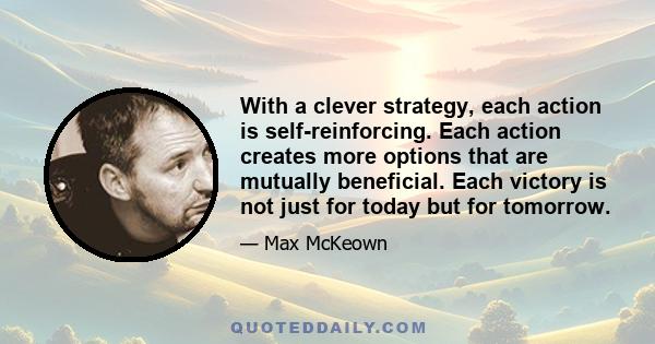 With a clever strategy, each action is self-reinforcing. Each action creates more options that are mutually beneficial. Each victory is not just for today but for tomorrow.