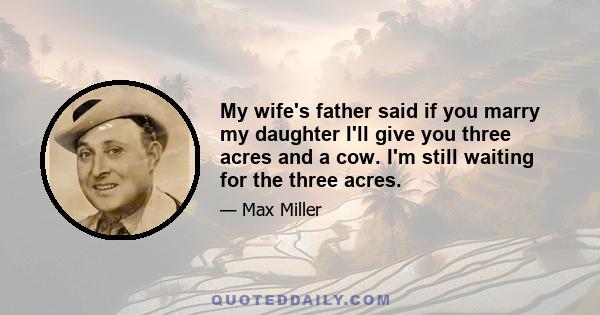 My wife's father said if you marry my daughter I'll give you three acres and a cow. I'm still waiting for the three acres.