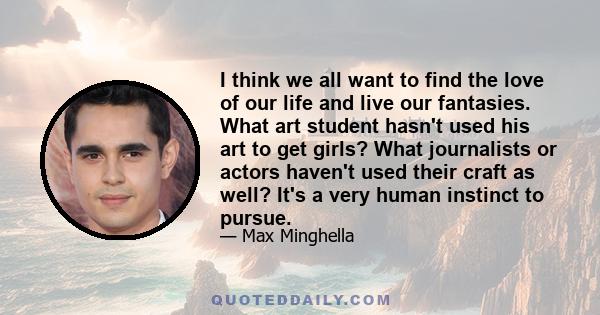 I think we all want to find the love of our life and live our fantasies. What art student hasn't used his art to get girls? What journalists or actors haven't used their craft as well? It's a very human instinct to