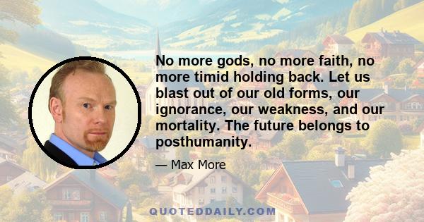 No more gods, no more faith, no more timid holding back. Let us blast out of our old forms, our ignorance, our weakness, and our mortality. The future belongs to posthumanity.