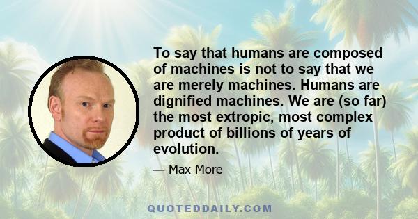 To say that humans are composed of machines is not to say that we are merely machines. Humans are dignified machines. We are (so far) the most extropic, most complex product of billions of years of evolution.