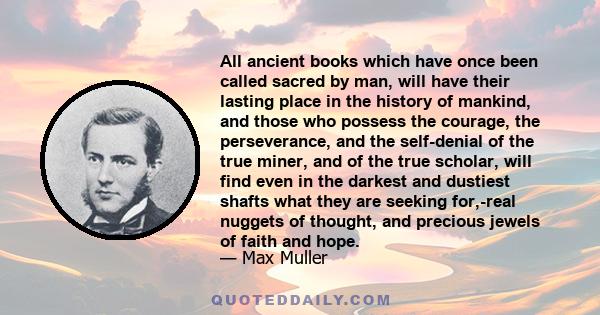 All ancient books which have once been called sacred by man, will have their lasting place in the history of mankind, and those who possess the courage, the perseverance, and the self-denial of the true miner, and of