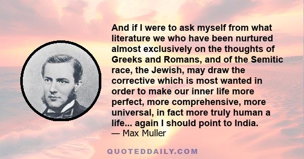 And if I were to ask myself from what literature we who have been nurtured almost exclusively on the thoughts of Greeks and Romans, and of the Semitic race, the Jewish, may draw the corrective which is most wanted in