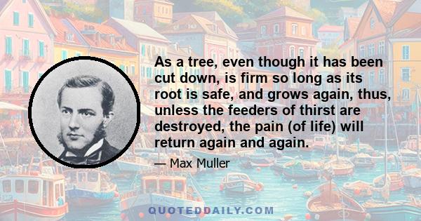 As a tree, even though it has been cut down, is firm so long as its root is safe, and grows again, thus, unless the feeders of thirst are destroyed, the pain (of life) will return again and again.