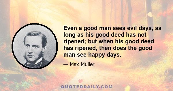 Even a good man sees evil days, as long as his good deed has not ripened; but when his good deed has ripened, then does the good man see happy days.