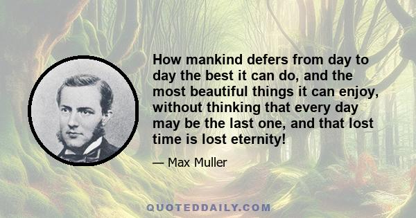 How mankind defers from day to day the best it can do, and the most beautiful things it can enjoy, without thinking that every day may be the last one, and that lost time is lost eternity!