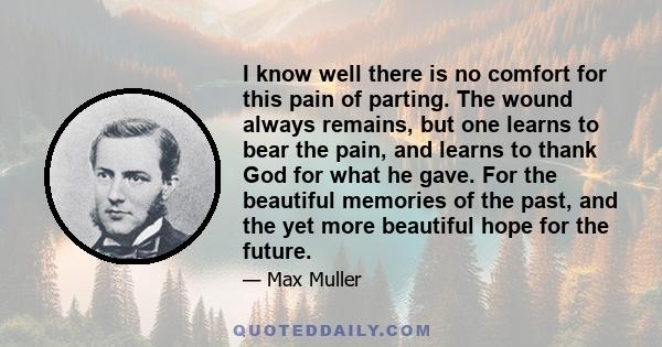 I know well there is no comfort for this pain of parting. The wound always remains, but one learns to bear the pain, and learns to thank God for what he gave. For the beautiful memories of the past, and the yet more