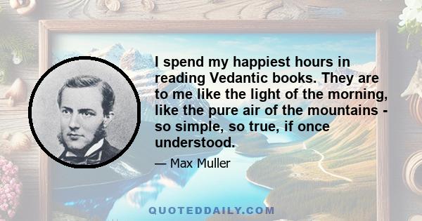 I spend my happiest hours in reading Vedantic books. They are to me like the light of the morning, like the pure air of the mountains - so simple, so true, if once understood.