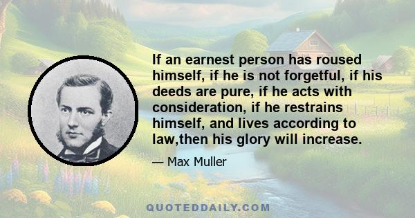 If an earnest person has roused himself, if he is not forgetful, if his deeds are pure, if he acts with consideration, if he restrains himself, and lives according to law,then his glory will increase.