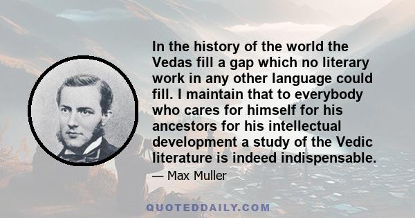 In the history of the world the Vedas fill a gap which no literary work in any other language could fill. I maintain that to everybody who cares for himself for his ancestors for his intellectual development a study of