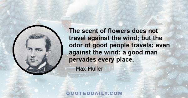 The scent of flowers does not travel against the wind; but the odor of good people travels; even against the wind: a good man pervades every place.