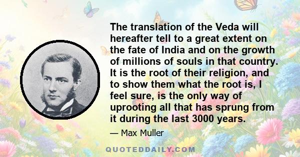 The translation of the Veda will hereafter tell to a great extent on the fate of India and on the growth of millions of souls in that country. It is the root of their religion, and to show them what the root is, I feel