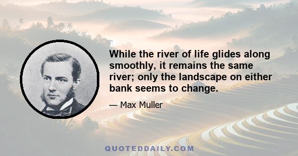 While the river of life glides along smoothly, it remains the same river; only the landscape on either bank seems to change.