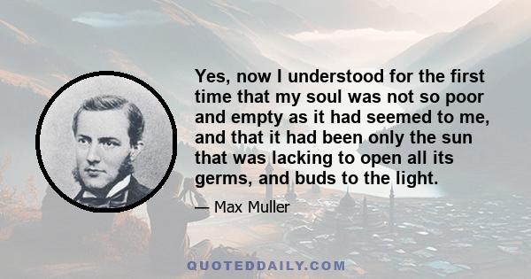 Yes, now I understood for the first time that my soul was not so poor and empty as it had seemed to me, and that it had been only the sun that was lacking to open all its germs, and buds to the light.