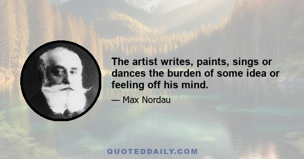 The artist writes, paints, sings or dances the burden of some idea or feeling off his mind.