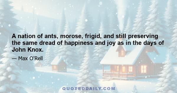 A nation of ants, morose, frigid, and still preserving the same dread of happiness and joy as in the days of John Knox.