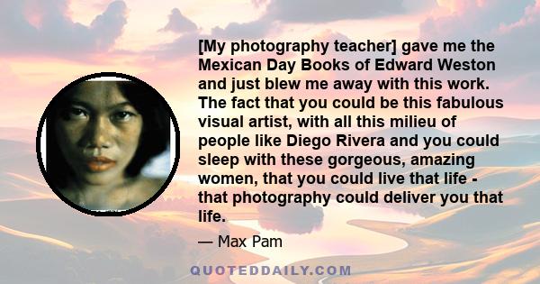 [My photography teacher] gave me the Mexican Day Books of Edward Weston and just blew me away with this work. The fact that you could be this fabulous visual artist, with all this milieu of people like Diego Rivera and