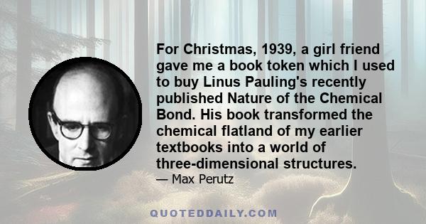 For Christmas, 1939, a girl friend gave me a book token which I used to buy Linus Pauling's recently published Nature of the Chemical Bond. His book transformed the chemical flatland of my earlier textbooks into a world 