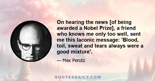 On hearing the news [of being awarded a Nobel Prize], a friend who knows me only too well, sent me this laconic message: 'Blood, toil, sweat and tears always were a good mixture'.