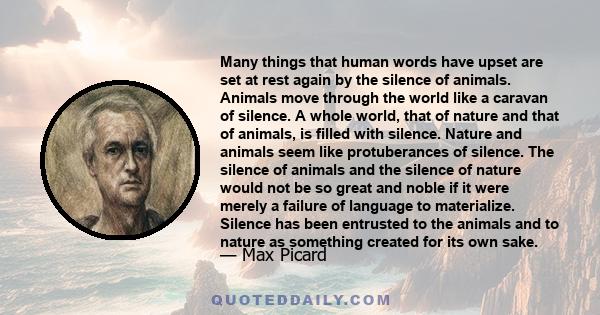 Many things that human words have upset are set at rest again by the silence of animals. Animals move through the world like a caravan of silence. A whole world, that of nature and that of animals, is filled with