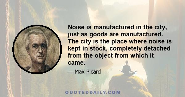 Noise is manufactured in the city, just as goods are manufactured. The city is the place where noise is kept in stock, completely detached from the object from which it came.