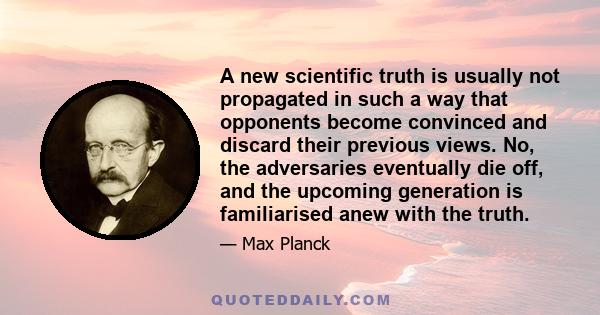 A new scientific truth is usually not propagated in such a way that opponents become convinced and discard their previous views. No, the adversaries eventually die off, and the upcoming generation is familiarised anew