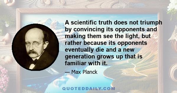 A scientific truth does not triumph by convincing its opponents and making them see the light, but rather because its opponents eventually die and a new generation grows up that is familiar with it.