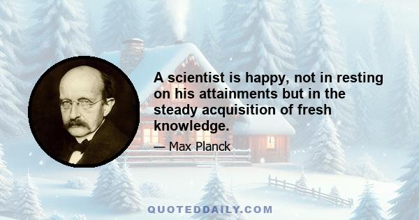 A scientist is happy, not in resting on his attainments but in the steady acquisition of fresh knowledge.