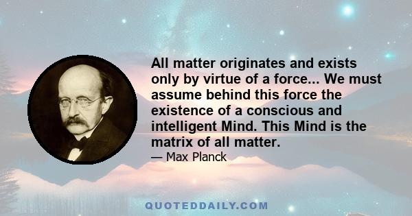 All matter originates and exists only by virtue of a force... We must assume behind this force the existence of a conscious and intelligent Mind. This Mind is the matrix of all matter.