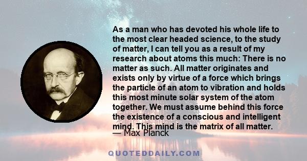 As a man who has devoted his whole life to the most clear headed science, to the study of matter, I can tell you as a result of my research about atoms this much: There is no matter as such. All matter originates and