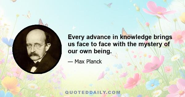 Every advance in knowledge brings us face to face with the mystery of our own being.