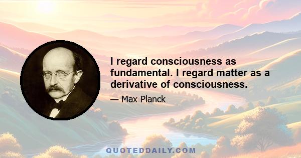 I regard consciousness as fundamental. I regard matter as a derivative of consciousness.