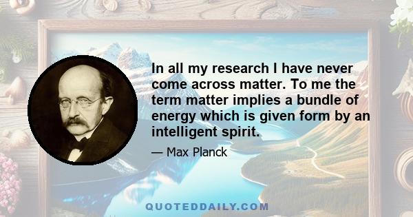 In all my research I have never come across matter. To me the term matter implies a bundle of energy which is given form by an intelligent spirit.