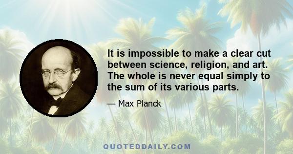 It is impossible to make a clear cut between science, religion, and art. The whole is never equal simply to the sum of its various parts.