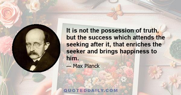 It is not the possession of truth, but the success which attends the seeking after it, that enriches the seeker and brings happiness to him.