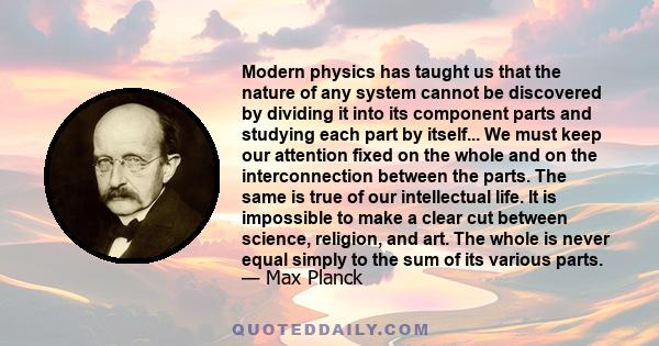 Modern physics has taught us that the nature of any system cannot be discovered by dividing it into its component parts and studying each part by itself... We must keep our attention fixed on the whole and on the