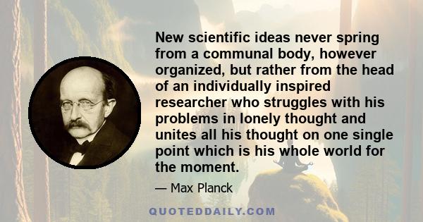 New scientific ideas never spring from a communal body, however organized, but rather from the head of an individually inspired researcher who struggles with his problems in lonely thought and unites all his thought on