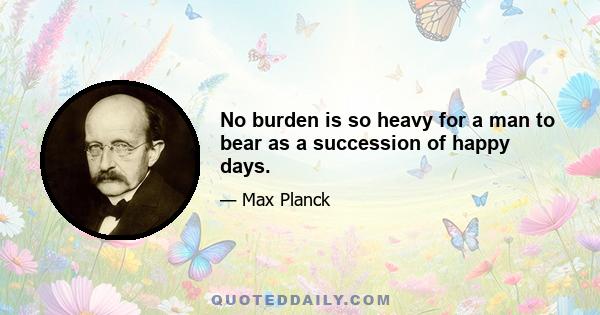 No burden is so heavy for a man to bear as a succession of happy days.