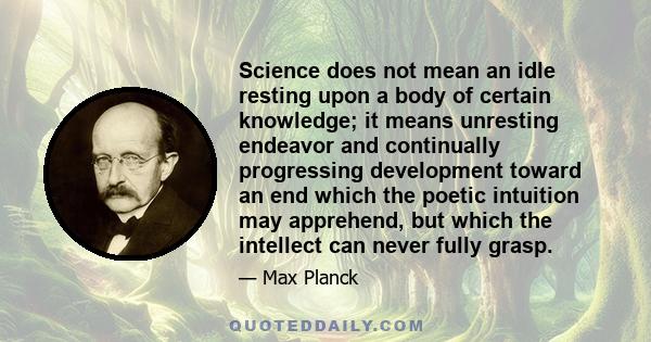 Science does not mean an idle resting upon a body of certain knowledge; it means unresting endeavor and continually progressing development toward an end which the poetic intuition may apprehend, but which the intellect 