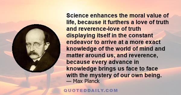 Science enhances the moral value of life, because it furthers a love of truth and reverence-love of truth displaying itself in the constant endeavor to arrive at a more exact knowledge of the world of mind and matter