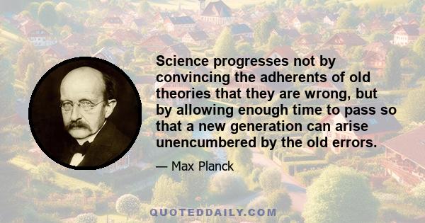 Science progresses not by convincing the adherents of old theories that they are wrong, but by allowing enough time to pass so that a new generation can arise unencumbered by the old errors.