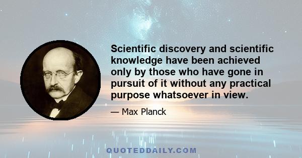 Scientific discovery and scientific knowledge have been achieved only by those who have gone in pursuit of it without any practical purpose whatsoever in view.