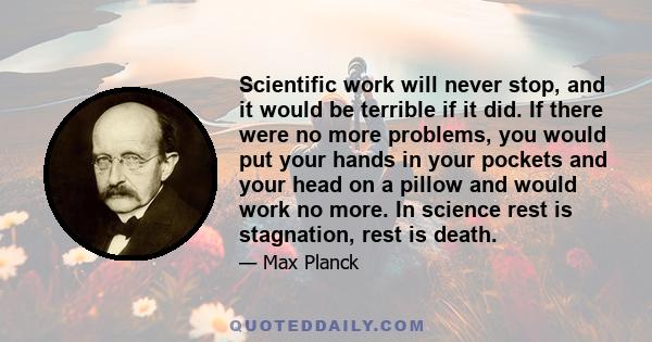 Scientific work will never stop, and it would be terrible if it did. If there were no more problems, you would put your hands in your pockets and your head on a pillow and would work no more. In science rest is