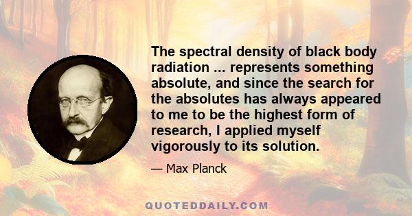 The spectral density of black body radiation ... represents something absolute, and since the search for the absolutes has always appeared to me to be the highest form of research, I applied myself vigorously to its